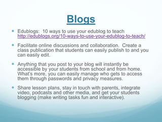 Blogs 
 Edublogs: 10 ways to use your edublog to teach 
http://edublogs.org/10-ways-to-use-your-edublog-to-teach/ 
 Facilitate online discussions and collaboration. Create a 
class publication that students can easily publish to and you 
can easily edit. 
 Anything that you post to your blog will instantly be 
accessible by your students from school and from home. 
What’s more, you can easily manage who gets to access 
them through passwords and privacy measures. 
 Share lesson plans, stay in touch with parents, integrate 
video, podcasts and other media, and get your students 
blogging (make writing tasks fun and interactive). 
 
