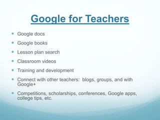 Google for Teachers 
 Google docs 
 Google books 
 Lesson plan search 
 Classroom videos 
 Training and development 
 Connect with other teachers: blogs, groups, and with 
Google+ 
 Competitions, scholarships, conferences, Google apps, 
college tips, etc. 
 