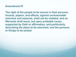 Amendment IV 
The right of the people to be secure in their persons, 
houses, papers, and effects, against unreasonable 
searches and seizures, shall not be violated, and no 
Warrants shall issue, but upon probable cause, 
supported by Oath or affirmation, and particularly 
describing the place to be searched, and the persons 
or things to be seized. 
 