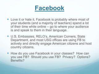 Facebook 
 Love it or hate it, Facebook is probably where most of 
your students (and a majority of teachers) spend a lot 
of their time while online – go to where your audience 
is and speak to them in their language. 
 U.S. Embassies, RELO’s, American Corners, State 
Department, and most USG offices are using FB to 
actively and directly engage American citizens and host 
country citizens. 
 How do you use Facebook in your classes? How can 
you use FB? Should you use FB? Privacy? Options? 
Benefits? 
 