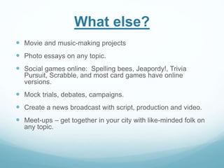 What else? 
 Movie and music-making projects 
 Photo essays on any topic. 
 Social games online: Spelling bees, Jeapordy!, Trivia 
Pursuit, Scrabble, and most card games have online 
versions. 
 Mock trials, debates, campaigns. 
 Create a news broadcast with script, production and video. 
 Meet-ups – get together in your city with like-minded folk on 
any topic. 
 