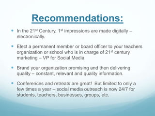 Recommendations: 
 In the 21st Century, 1st impressions are made digitally – 
electronically. 
 Elect a permanent member or board officer to your teachers 
organization or school who is in charge of 21st century 
marketing – VP for Social Media. 
 Brand your organization promising and then delivering 
quality – constant, relevant and quality information. 
 Conferences and retreats are great! But limited to only a 
few times a year – social media outreach is now 24/7 for 
students, teachers, businesses, groups, etc. 
 