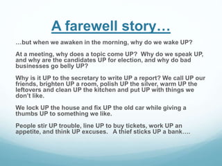 A farewell story… 
…but when we awaken in the morning, why do we wake UP? 
At a meeting, why does a topic come UP? Why do we speak UP, 
and why are the candidates UP for election, and why do bad 
businesses go belly UP? 
Why is it UP to the secretary to write UP a report? We call UP our 
friends, brighten UP a room, polish UP the silver, warm UP the 
leftovers and clean UP the kitchen and put UP with things we 
don’t like. 
We lock UP the house and fix UP the old car while giving a 
thumbs UP to something we like. 
People stir UP trouble, line UP to buy tickets, work UP an 
appetite, and think UP excuses. A thief sticks UP a bank…. 
 