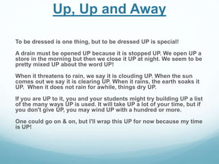 Up, Up and Away 
To be dressed is one thing, but to be dressed UP is special! 
A drain must be opened UP because it is stopped UP. We open UP a 
store in the morning but then we close it UP at night. We seem to be 
pretty mixed UP about the word UP! 
When it threatens to rain, we say it is clouding UP. When the sun 
comes out we say it is clearing UP. When it rains, the earth soaks it 
UP. When it does not rain for awhile, things dry UP. 
If you are UP to it, you and your students might try building UP a list 
of the many ways UP is used. It will take UP a lot of your time, but if 
you don't give UP, you may wind UP with a hundred or more. 
One could go on & on, but I'll wrap this UP for now because my time 
is UP! 
 