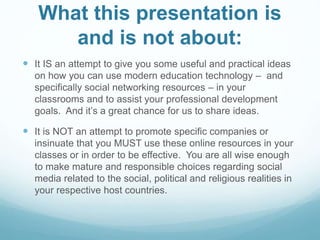 What this presentation is 
and is not about: 
 It IS an attempt to give you some useful and practical ideas 
on how you can use modern education technology – and 
specifically social networking resources – in your 
classrooms and to assist your professional development 
goals. And it’s a great chance for us to share ideas. 
 It is NOT an attempt to promote specific companies or 
insinuate that you MUST use these online resources in your 
classes or in order to be effective. You are all wise enough 
to make mature and responsible choices regarding social 
media related to the social, political and religious realities in 
your respective host countries. 
 