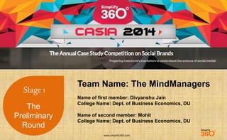www.simplify360.com 
Stage 1 
The 
Preliminary 
Round 
Team Name: The MindManagers 
Name of first member: Divyanshu Jain 
College Name: Dept. of Business Economics, DU 
Name of second member: Mohit 
College Name: Dept. of Business Economics, DU 
 