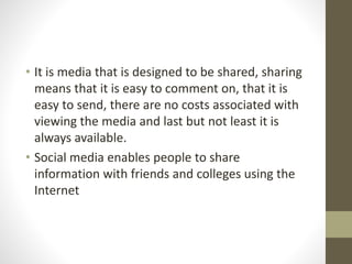 • It is media that is designed to be shared, sharing 
means that it is easy to comment on, that it is 
easy to send, there are no costs associated with 
viewing the media and last but not least it is 
always available. 
• Social media enables people to share 
information with friends and colleges using the 
Internet 
 