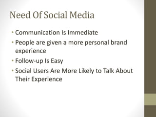 Need Of Social Media 
• Communication Is Immediate 
• People are given a more personal brand 
experience 
• Follow-up Is Easy 
• Social Users Are More Likely to Talk About 
Their Experience 
 