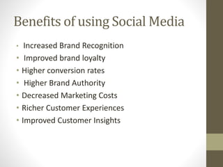 Benefits of using Social Media 
• Increased Brand Recognition 
• Improved brand loyalty 
• Higher conversion rates 
• Higher Brand Authority 
• Decreased Marketing Costs 
• Richer Customer Experiences 
• Improved Customer Insights 
 