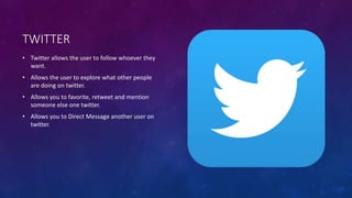 TWITTER 
• Twitter allows the user to follow whoever they 
want. 
• Allows the user to explore what other people 
are doing on twitter. 
• Allows you to favorite, retweet and mention 
someone else one twitter. 
• Allows you to Direct Message another user on 
twitter. 
 