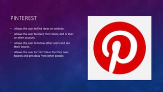 PINTEREST 
• Allows the user to find ideas on website. 
• Allows the user to share their ideas, and or likes 
on their account. 
• Allows the user to follow other users and see 
their boards. 
• Allows the user to “pin” ideas the their own 
boards and get ideas from other people. 
