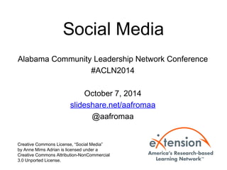 Social Media 
Alabama Community Leadership Network Conference 
#ACLN2014 
October 7, 2014 
slideshare.net/aafromaa 
@aafromaa 
Creative Commons License, “Social Media” 
by Anne Mims Adrian is licensed under a 
Creative Commons Attribution-NonCommercial 
3.0 Unported License. 
 