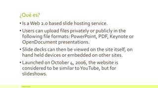 ¿Qué es? 
•Is a Web 2.0 based slide hosting service. 
•Users can upload files privately or publicly in the following file formats: PowerPoint, PDF, Keynote or OpenDocument presentations. 
•Slide decks can then be viewed on the site itself, on hand held devices or embedded on other sites. 
•Launched on October 4, 2006, the website is considered to be similar to YouTube, but for slideshows. 
Redes Sociales  