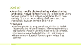 ¿Qué es? 
•An online mobile photo-sharing, video-sharing and social networking service that enables its users to take pictures and videos, and share them on a variety of social networking platforms, such as Facebook, Twitter, Tumblr and Flickr. 
•Features 
•confines photos to a square shape, similar to Kodak Instamatic and Polaroid images, in contrast to the 4:3 aspect ratio typically used by mobile device cameras. 
•Users can also apply digital filters to their images. 
•The maximum duration for Instagram videos is 15 seconds 
Redes Sociales  