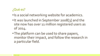 ¿Qué es? 
•Is a social networking website for academics. 
•It was launched in September 2008[3] and the site now has over 11 million registered users as of 2014. 
•The platform can be used to share papers, monitor their impact, and follow the research in a particular field. 
Redes Sociales  