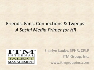 Friends, Fans, Connections & Tweeps: 
A Social Media Primer for HR 
Sharlyn Lauby, SPHR, CPLP 
ITM Group, Inc. 
www.itmgroupinc.com 
 