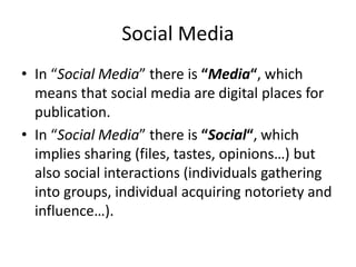 Social Media 
• In “Social Media” there is “Media“, which 
means that social media are digital places for 
publication. 
• In “Social Media” there is “Social“, which 
implies sharing (files, tastes, opinions…) but 
also social interactions (individuals gathering 
into groups, individual acquiring notoriety and 
influence…). 
 