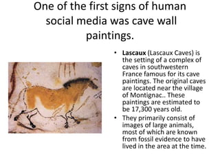 One of the first signs of human 
social media was cave wall 
paintings. 
• Lascaux (Lascaux Caves) is 
the setting of a complex of 
caves in southwestern 
France famous for its cave 
paintings. The original caves 
are located near the village 
of Montignac.. These 
paintings are estimated to 
be 17,300 years old. 
• They primarily consist of 
images of large animals, 
most of which are known 
from fossil evidence to have 
lived in the area at the time. 
 