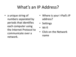 What’s an IP Address? 
• a unique string of 
numbers separated by 
periods that identifies 
each computer using 
the Internet Protocol to 
communicate over a 
network. 
• Where is your I-Pad’s IP 
address? 
• Settings 
• Wi-fi 
• Click on the Network 
name 
 