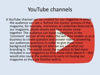 YouTube channels 
A YouTube channel can be created for our magazine in which 
the audience can see a ‘behind the scenes’ process of the 
magazine, for example, interviews of celebrities featured in 
our magazine, photo shoots and how stories come 
together. The audience can leave suggestions in the 
‘comment’ section of the video, this will then enable us as a 
business to create question and answer videos answering 
our audiences questions in order to give them more 
background knowledge on who we are and what our 
branding is. This would cause the audience to feel more 
included in our magazine as they know more about it – this 
would also cause the audience to carry on buying our 
magazine as they are familiar with it. 
 