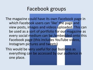 Facebook groups 
The magazine could have its own Facebook page in 
which Facebook users can ‘like’ the page and 
view posts, images and videos uploaded. This can 
be used as a sort of portfolio for our magazine as 
every social medium can be /embedded onto this 
Facebook page (this includes YouTube videos, 
Instagram pictures and tweets) 
This would be very useful for our business as 
everything can be accessed by our audience in 
one place. 
