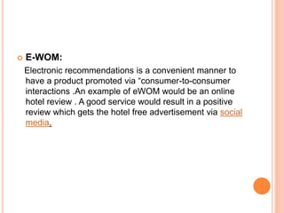  E-WOM:
Electronic recommendations is a convenient manner to
have a product promoted via “consumer-to-consumer
interactions .An example of eWOM would be an online
hotel review . A good service would result in a positive
review which gets the hotel free advertisement via social
media.
 