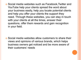  Social media websites such as Facebook,Twitter and
YouTube help your clients spread the word about
your business easily, help you locate potential clients
and help you offer your clients the support they
need. Through these websites, you can stay in touch
with your clients at all the times, answer their
questions, offer them rewards and gain recognition
in your field.
 Social media websites allow customers to share their
views and opinions of various brands, which helps
business owners get noticed and be more aware of
their customers’ needs
 