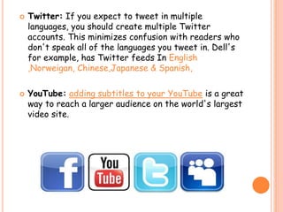 Twitter: If you expect to tweet in multiple
languages, you should create multiple Twitter
accounts. This minimizes confusion with readers who
don't speak all of the languages you tweet in. Dell's
for example, has Twitter feeds In English
,Norweigan, Chinese,Japanese & Spanish,
 YouTube: adding subtitles to your YouTube is a great
way to reach a larger audience on the world's largest
video site.
 