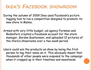 IKEA'S FACEBOOK SHOWROOM
During the autumn of 2009 Ikea used Facebook’s picture
tagging tool to run a competition designed...