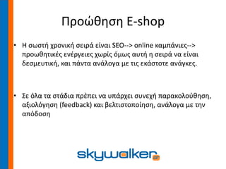 Προώθηση E-shop
• Η σωστή χρονική σειρά είναι SEO--> online καμπάνιες-->
προωθητικές ενέργειες χωρίς όμως αυτή η σειρά να είναι
δεσμευτική, και πάντα ανάλογα με τις εκάστοτε ανάγκες.
• Σε όλα τα στάδια πρέπει να υπάρχει συνεχή παρακολούθηση,
αξιολόγηση (feedback) και βελτιστοποίηση, ανάλογα με την
απόδοση
 