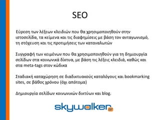 SEO
Εύρεση των λέξεων κλειδιών που θα χρησιμοποιηθούν στην
ιστοσελίδα, τα κείμενα και τις διαφημίσεις με βάση τον ανταγωνισμό,
τη στόχευση και τις προτιμήσεις των καταναλωτών
Συγγραφή των κειμένων που θα χρησιμοποιηθούν για τη δημιουργία
σελίδων στα κοινωνικά δίκτυα, με βάση τις λέξεις κλειδιά, καθώς και
στα meta-tags στον κώδικα
Σταδιακή καταχώρηση σε διαδικτυακούς καταλόγους και bookmarking
sites, σε βάθος χρόνου (όχι απότομα)
Δημιουργία σελίδων κοινωνικών δικτύων και blog.
 