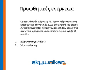 Προωθητικές ενέργειες
Οι προωθητικές ενέργειες δεν έχουν στόχο την άμεση
επισημότητα στην σελίδα αλλά την αύξηση της φήμης.
Αυτό επιτυγχάνεται είτε με την αύξηση των μελών στα
κοινωνικά δίκτυα είτε μέσω viral marketing (world of
mouth).
1. Διαγωνισμοί/εκπτώσεις
2. Viral marketing
 