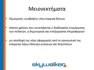 Μειονεκτήματα
• Εξωτερικές «εισβολές» στα εταιρικά δίκτυα
• κόστος χρόνου που συνεπάγεται η διαδικασία ενημέρωσης
των πελατών, η δημιουργία και επεξεργασία πληροφοριών
• μη αποδοχή της νέας εφαρμογής από το προσωπικό της
εταιρείας λόγω έλλειψη γνώσεων και δεξιοτήτων
 