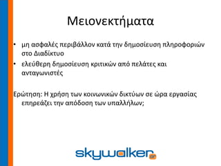Μειονεκτήματα
• μη ασφαλές περιβάλλον κατά την δημοσίευση πληροφοριών
στο Διαδίκτυο
• ελεύθερη δημοσίευση κριτικών από πελάτες και
ανταγωνιστές
Ερώτηση: Η χρήση των κοινωνικών δικτύων σε ώρα εργασίας
επηρεάζει την απόδοση των υπαλλήλων;
 