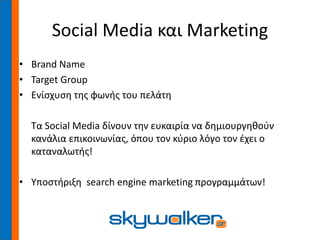 Social Media και Marketing
• Brand Name
• Target Group
• Ενίσχυση της φωνής του πελάτη
Τα Social Media δίνουν την ευκαιρία να δημιουργηθούν
κανάλια επικοινωνίας, όπου τον κύριο λόγο τον έχει ο
καταναλωτής!
• Υποστήριξη search engine marketing προγραμμάτων!
 
