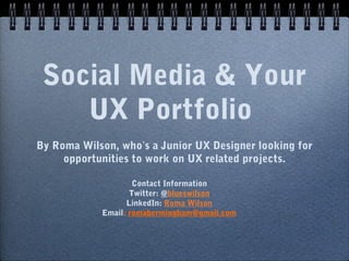 Social Media & Your
UX Portfolio
By Roma Wilson, who’s a Junior UX Designer looking for
opportunities to work on UX related projects.
Contact Information
Twitter: @blueswilson
LinkedIn: Roma Wilson
Email: romabermingham@gmail.com
 