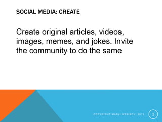 SOCIAL MEDIA: CREATE
Create original articles, videos,
images, memes, and jokes. Invite
the community to do the same
C O P Y R I G H T M A R L I M E S I B O V , 2 0 1 5 3
 