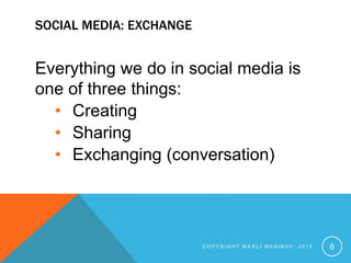 SOCIAL MEDIA: EXCHANGE
Everything we do in social media is
one of three things:
• Creating
• Sharing
• Exchanging (conversation)
C O P Y R I G H T M A R L I M E S I B O V , 2 0 1 5 6
 