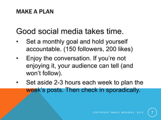 MAKE A PLAN
Good social media takes time.
• Set a monthly goal and hold yourself
accountable. (150 followers, 200 likes)
• Enjoy the conversation. If you’re not
enjoying it, your audience can tell (and
won’t follow).
• Set aside 2-3 hours each week to plan the
week’s posts. Then check in sporadically.
C O P Y R I G H T M A R L I M E S I B O V , 2 0 1 5 7
 