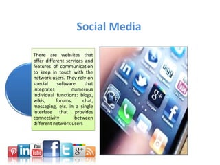 Social Media
There are websites that
offer different services and
features of communication
to keep in touch with the
network users. They rely on
special software that
integrates numerous
individual functions: blogs,
wikis, forums, chat,
messaging, etc. in a single
interface that provides
connectivity between
different network users
 