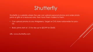 Shutterfly is a website where the user can upload personal photos and order photo
prints or gifts at a reduced rate, then have them mailed to them.
• Can upload photos to any Walgreens, Target or CVS store nationwide for pick-
up.
• Basic prints start at .15 for 4x6 up to $22.99 for 20x30.
URL: www.shutterfly.com
Shutterfly
 