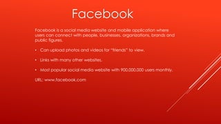 Facebook
Facebook is a social media website and mobile application where
users can connect with people, businesses, organizations, brands and
public figures.
• Can upload photos and videos for “friends” to view.
• Links with many other websites.
• Most popular social media website with 900,000,000 users monthly.
URL: www.facebook.com
 