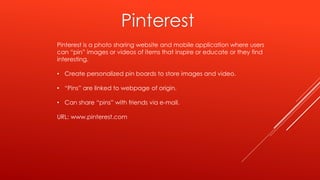 Pinterest
Pinterest is a photo sharing website and mobile application where users
can “pin” images or videos of items that inspire or educate or they find
interesting.
• Create personalized pin boards to store images and video.
• “Pins” are linked to webpage of origin.
• Can share “pins” with friends via e-mail.
URL: www.pinterest.com
 