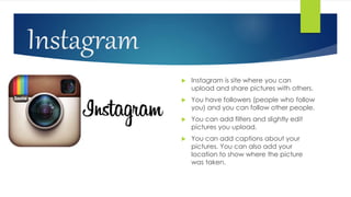 Instagram
 Instagram is site where you can
upload and share pictures with others.
 You have followers (people who follow
you) and you can follow other people.
 You can add filters and slightly edit
pictures you upload.
 You can add captions about your
pictures. You can also add your
location to show where the picture
was taken.
 
