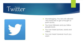 Twitter
 Microblogging. You are only allowed
140 characters to get a thought or
point across.
 You have followers and you follow
people back.
 You can tweet pictures, words and
videos.
 You can tweet however much you
want.
 