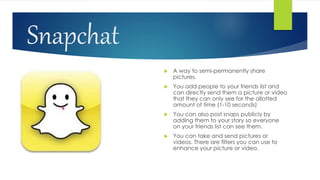 Snapchat
 A way to semi-permanently share
pictures.
 You add people to your friends list and
can directly send them a picture or video
that they can only see for the allotted
amount of time (1-10 seconds)
 You can also post snaps publicly by
adding them to your story so everyone
on your friends list can see them.
 You can take and send pictures or
videos. There are filters you can use to
enhance your picture or video.
 
