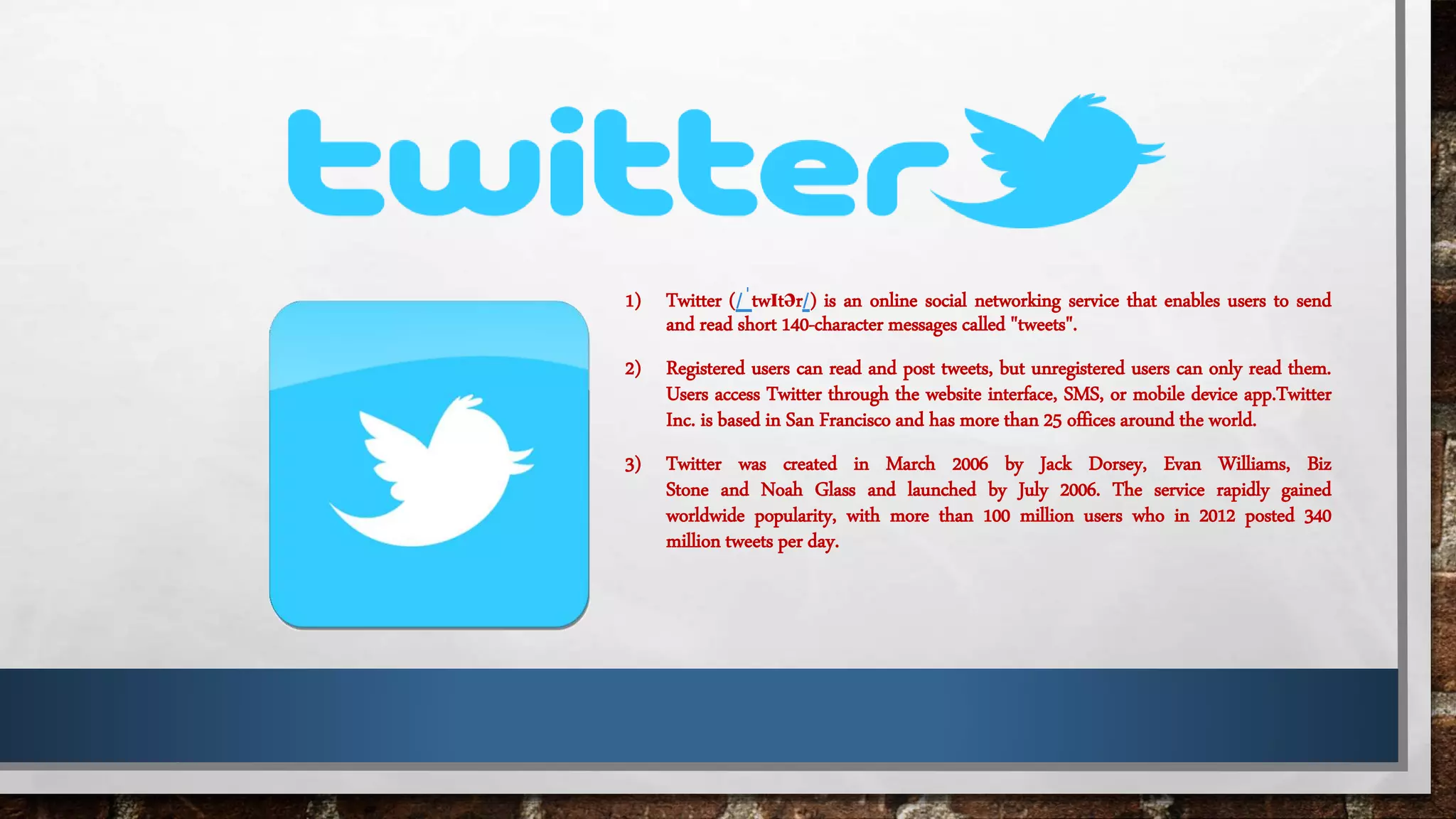 1) Twitter (/ˈtwɪtər/) is an online social networking service that enables users to send
and read short 140-character messages called "tweets".
2) Registered users can read and post tweets, but unregistered users can only read them.
Users access Twitter through the website interface, SMS, or mobile device app.Twitter
Inc. is based in San Francisco and has more than 25 offices around the world.
3) Twitter was created in March 2006 by Jack Dorsey, Evan Williams, Biz
Stone and Noah Glass and launched by July 2006. The service rapidly gained
worldwide popularity, with more than 100 million users who in 2012 posted 340
million tweets per day.
 