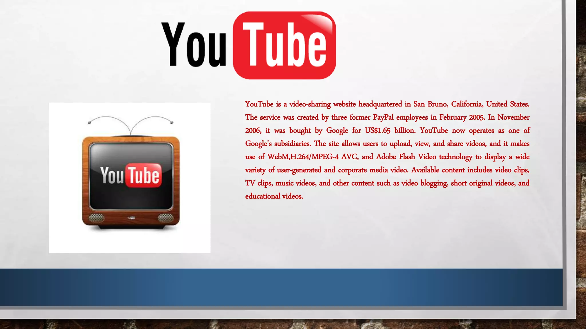 YouTube is a video-sharing website headquartered in San Bruno, California, United States.
The service was created by three former PayPal employees in February 2005. In November
2006, it was bought by Google for US$1.65 billion. YouTube now operates as one of
Google's subsidiaries. The site allows users to upload, view, and share videos, and it makes
use of WebM,H.264/MPEG-4 AVC, and Adobe Flash Video technology to display a wide
variety of user-generated and corporate media video. Available content includes video clips,
TV clips, music videos, and other content such as video blogging, short original videos, and
educational videos.
 