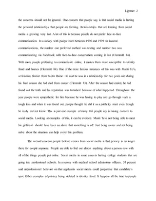 Lightner 2
the concerns should not be ignored. One concern that people say, is that social media is hurting
the personal relationships that people are forming. Relationships that are forming from social
media is growing very fast. A lot of this is because people do not prefer face-to-face
communication. In a survey with people born between 1990 and 1999 on favored
communications, the number one preferred method was texting and number two was
communicating via Facebook, with face-to-face conversation coming in last (Clemmitt 84).
With more people preferring to communicate online, it makes them more susceptible to identity
fraud and hoaxes (Clemmitt 84). One of the more famous instances of this was with Manti Te’o,
a Heisman finalist from Notre Dame. He said he was in a relationship for two years and during
his final season she had died from cancer (Clemmitt 83). After the season had ended, he had
found out the truth and his reputation was tarnished because of what happened. Throughout the
year people were sympathetic for him because he was having to play and go through such a
tough loss and when it was found out, people thought he did it as a publicity stunt even though
he really did not know. This is just one example of many that people say is raising concern to
social media. Looking at examples of this, it can be avoided. Manti Te’o not being able to meet
his girlfriend should have been an alarm that something is off. Just being aware and not being
naïve about the situation can help avoid this problem.
The second concern people believe comes from social media is that privacy is no longer
there for people anymore. People are able to find out almost anything about a person now with
all of the things people put online. Social media in some cases is hurting college students that are
going into professional schools. In a survey with medical school admissions officers, 53 percent
said unprofessional behavior on that applicants social media could jeopardize that candidate’s
spot. Other examples of privacy being violated is identity fraud. It happens all the time to people
 