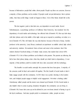 Lightner 3
because of information people find online about people. People say these are concerns, however
a majority of these problems can be avoided. If people would not put information that is private
online, then these awful things would not happen to them. A lot of the blame should fall on the
person.
The last negative point is that kids now, are dependent on social media. Kaveri
Subrahmanyam, a psychology professor at California State University, has examined how the
dependency of social media and technology has affected kids (Clemmitt 87). She says kids sleep
with their phones and in the middle of the night wake up to respond to something on twitter or a
text (Clemmitt 87). This will hinder the way kids function because of the lack of sleep. Another
professor at the university, Larry Rosen, conducted an experiment on middle school, high school,
and university students. He monitored them at home and came to the conclusion that if the
student checked Facebook during a 15 minute study session, that student had a lower GPA
(Clemmitt 87). A lot of these problems can be linked to the parents. The parents are allowing the
kid to have their phone during a time when they should not which leads to dependency. A vast
majority of that problem could be avoided with have rules associated with the technology.
The benefits to social media outweigh the concerns that have been given. A majority of
the concerns could be fixed and avoided all together. The first benefit of social media is that it
helps engage people with the community. In 2011 there was a police shooting in the London
riots, and it helped people engage in helpful social engagement. On twitter a hashtag called
#riotcleanup rallied people and the streets were cleaned up (Clemmitt 85-86). Social media is
also helpful when it comes to giving donations throughout the community you are living in
(Clemmitt 86). Issues that come up can be debated in your own home instead of having to go to
the local courthouse. And since people prefer to communicate online, people are more
 